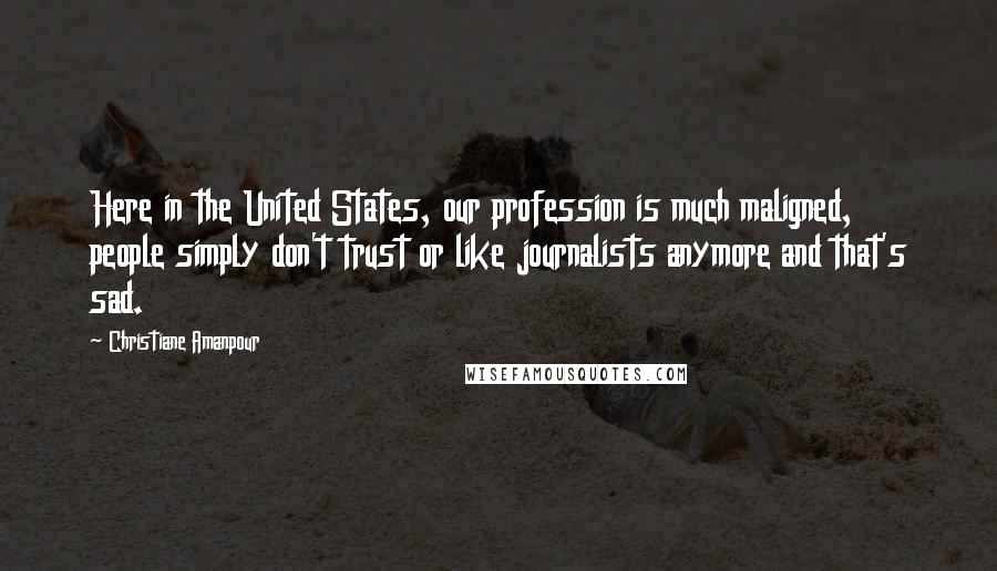 Christiane Amanpour Quotes: Here in the United States, our profession is much maligned, people simply don't trust or like journalists anymore and that's sad.