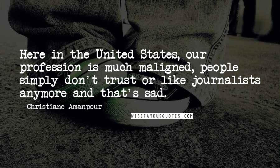 Christiane Amanpour Quotes: Here in the United States, our profession is much maligned, people simply don't trust or like journalists anymore and that's sad.