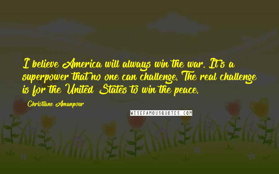 Christiane Amanpour Quotes: I believe America will always win the war. It's a superpower that no one can challenge. The real challenge is for the United States to win the peace.