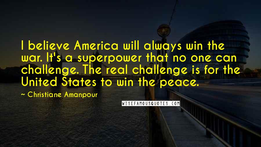 Christiane Amanpour Quotes: I believe America will always win the war. It's a superpower that no one can challenge. The real challenge is for the United States to win the peace.