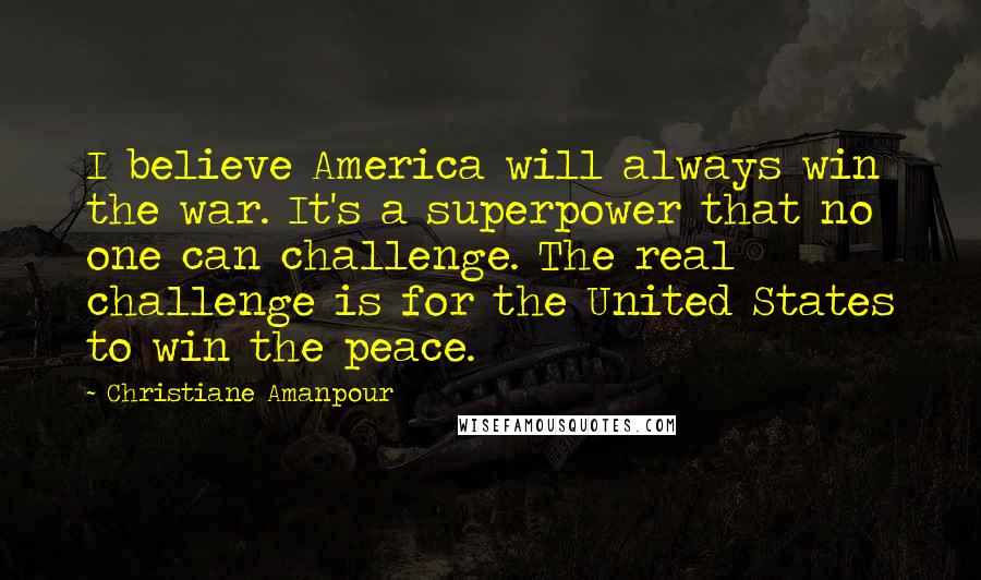 Christiane Amanpour Quotes: I believe America will always win the war. It's a superpower that no one can challenge. The real challenge is for the United States to win the peace.