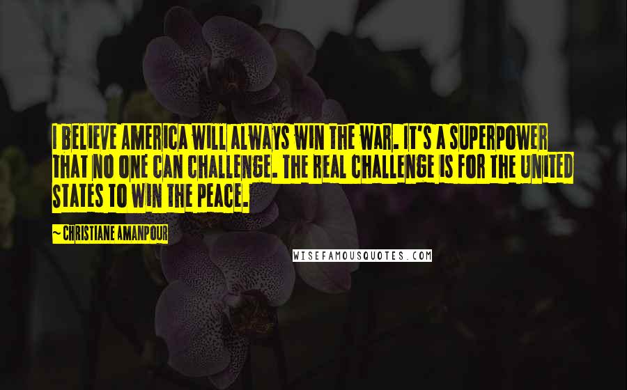 Christiane Amanpour Quotes: I believe America will always win the war. It's a superpower that no one can challenge. The real challenge is for the United States to win the peace.