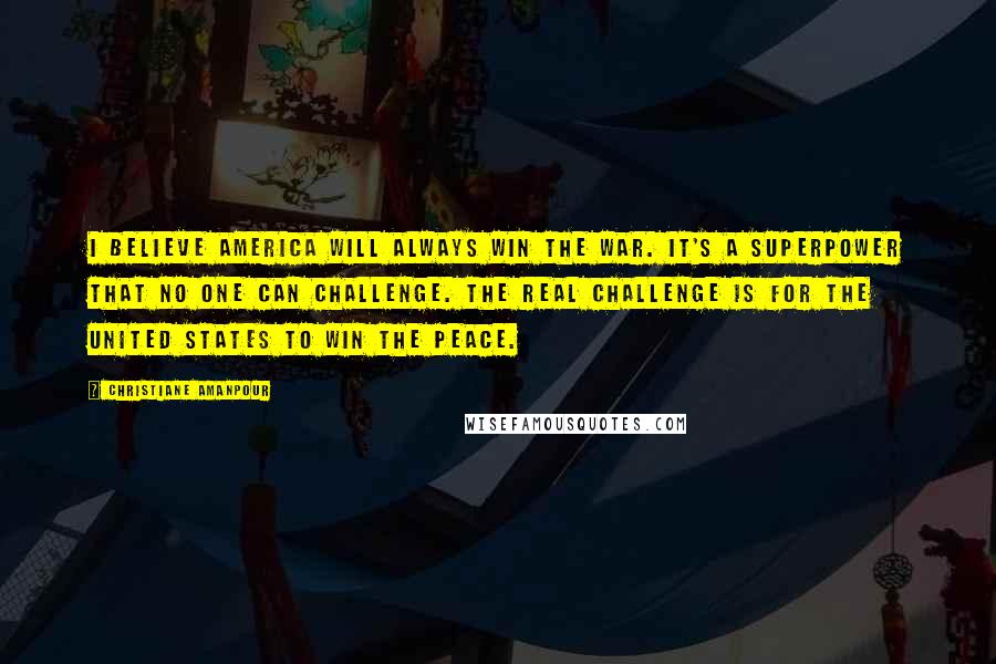 Christiane Amanpour Quotes: I believe America will always win the war. It's a superpower that no one can challenge. The real challenge is for the United States to win the peace.