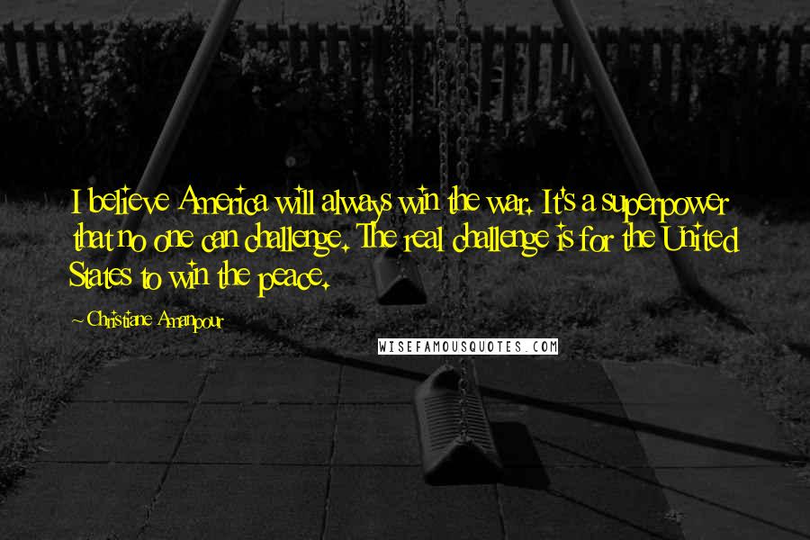 Christiane Amanpour Quotes: I believe America will always win the war. It's a superpower that no one can challenge. The real challenge is for the United States to win the peace.