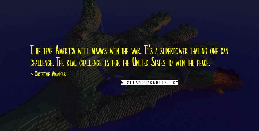 Christiane Amanpour Quotes: I believe America will always win the war. It's a superpower that no one can challenge. The real challenge is for the United States to win the peace.