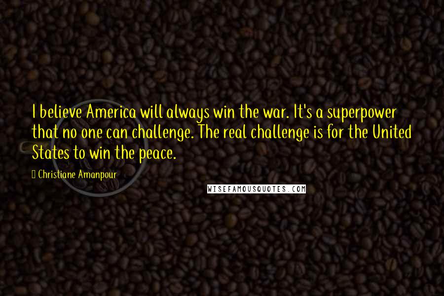 Christiane Amanpour Quotes: I believe America will always win the war. It's a superpower that no one can challenge. The real challenge is for the United States to win the peace.