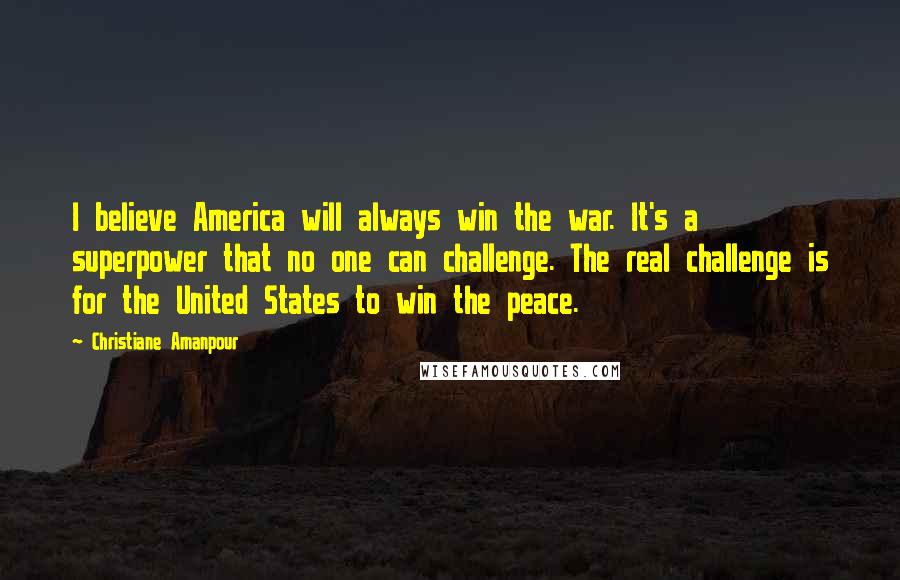 Christiane Amanpour Quotes: I believe America will always win the war. It's a superpower that no one can challenge. The real challenge is for the United States to win the peace.