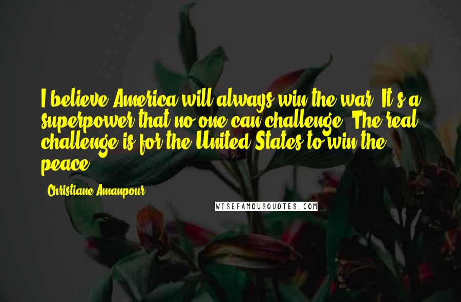 Christiane Amanpour Quotes: I believe America will always win the war. It's a superpower that no one can challenge. The real challenge is for the United States to win the peace.