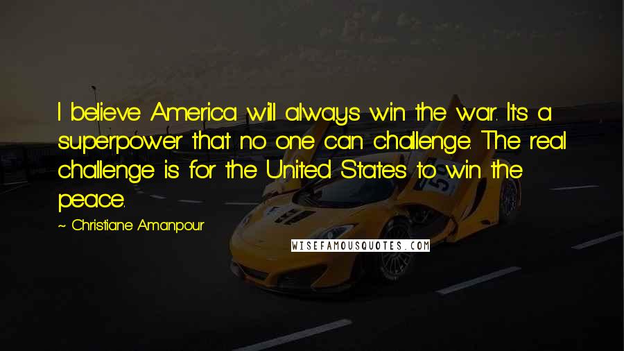 Christiane Amanpour Quotes: I believe America will always win the war. It's a superpower that no one can challenge. The real challenge is for the United States to win the peace.