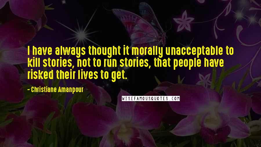 Christiane Amanpour Quotes: I have always thought it morally unacceptable to kill stories, not to run stories, that people have risked their lives to get.