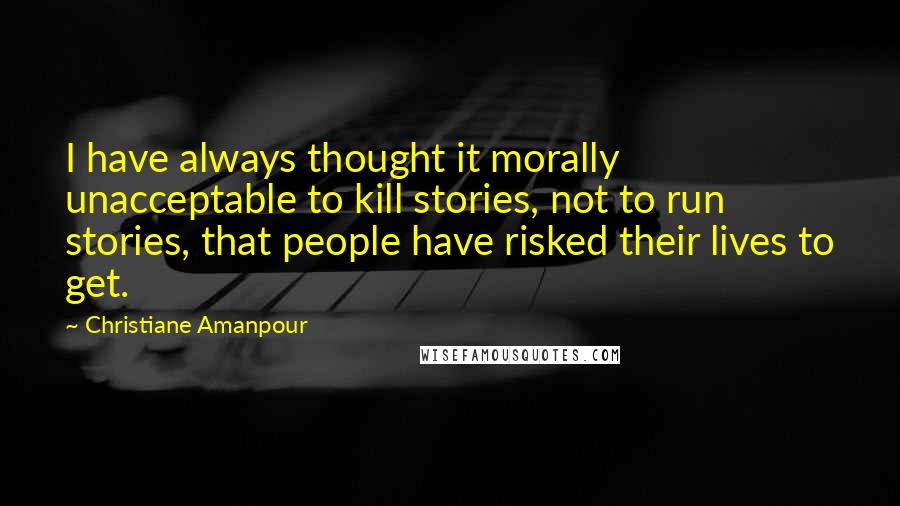 Christiane Amanpour Quotes: I have always thought it morally unacceptable to kill stories, not to run stories, that people have risked their lives to get.