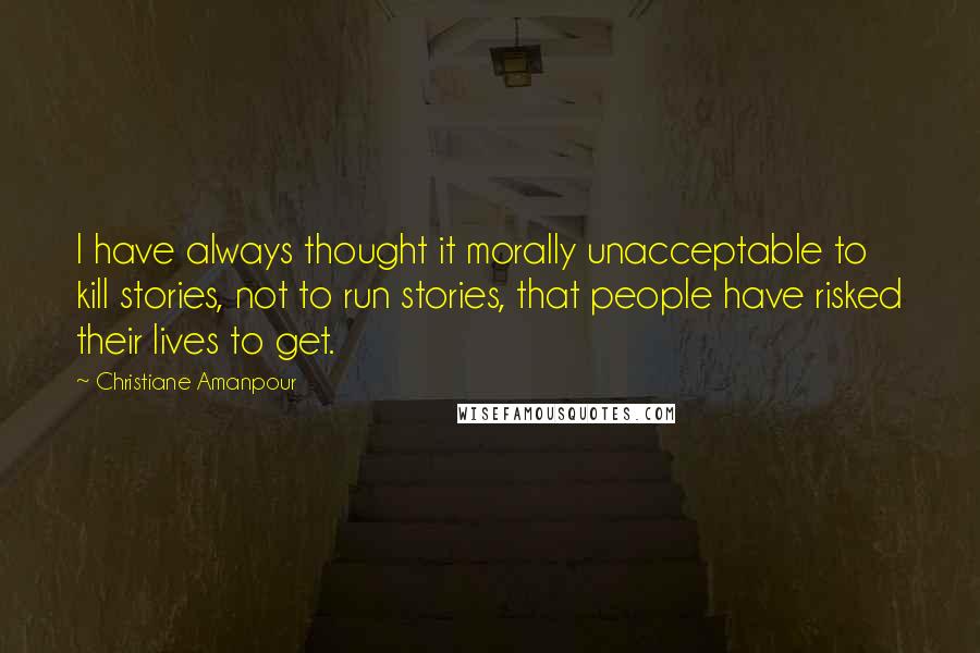 Christiane Amanpour Quotes: I have always thought it morally unacceptable to kill stories, not to run stories, that people have risked their lives to get.