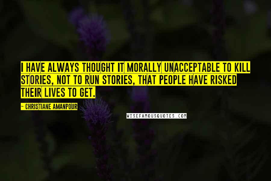 Christiane Amanpour Quotes: I have always thought it morally unacceptable to kill stories, not to run stories, that people have risked their lives to get.