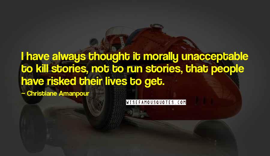 Christiane Amanpour Quotes: I have always thought it morally unacceptable to kill stories, not to run stories, that people have risked their lives to get.