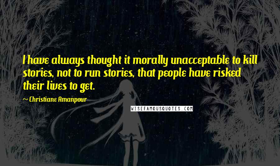 Christiane Amanpour Quotes: I have always thought it morally unacceptable to kill stories, not to run stories, that people have risked their lives to get.