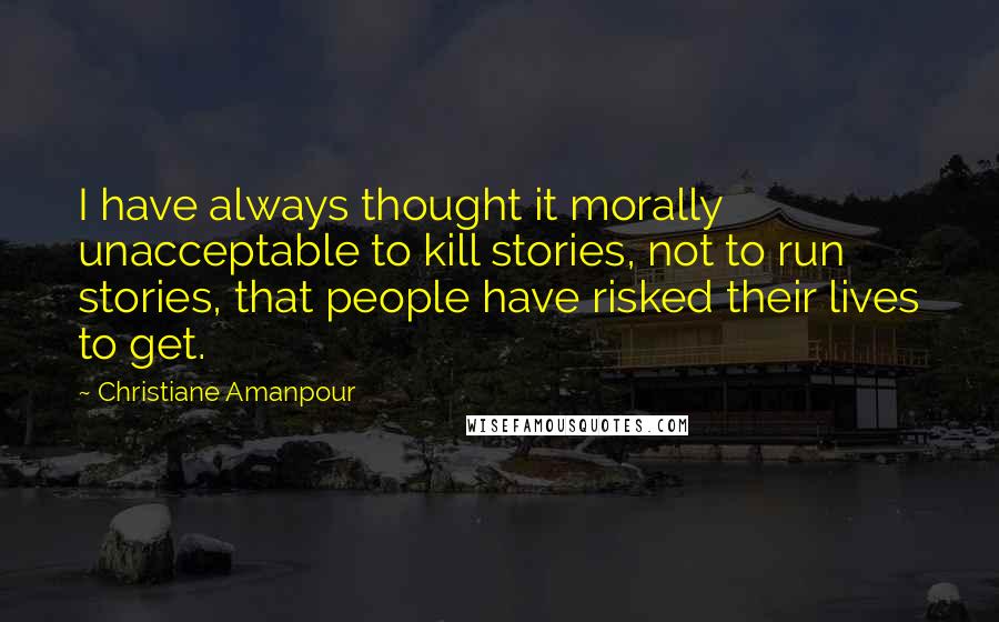 Christiane Amanpour Quotes: I have always thought it morally unacceptable to kill stories, not to run stories, that people have risked their lives to get.