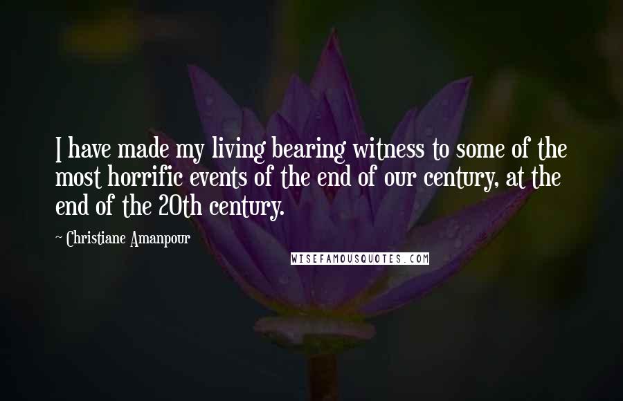 Christiane Amanpour Quotes: I have made my living bearing witness to some of the most horrific events of the end of our century, at the end of the 20th century.