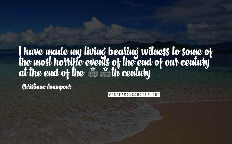 Christiane Amanpour Quotes: I have made my living bearing witness to some of the most horrific events of the end of our century, at the end of the 20th century.