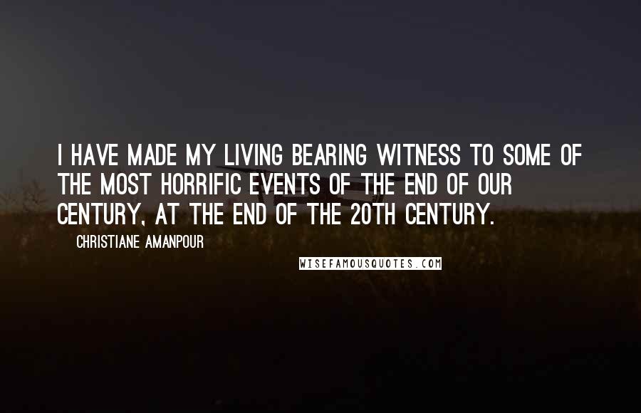 Christiane Amanpour Quotes: I have made my living bearing witness to some of the most horrific events of the end of our century, at the end of the 20th century.