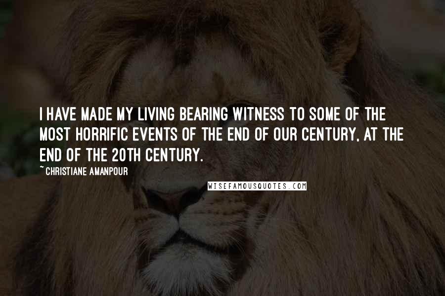 Christiane Amanpour Quotes: I have made my living bearing witness to some of the most horrific events of the end of our century, at the end of the 20th century.