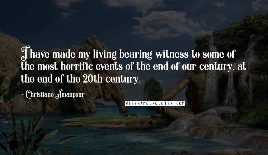 Christiane Amanpour Quotes: I have made my living bearing witness to some of the most horrific events of the end of our century, at the end of the 20th century.