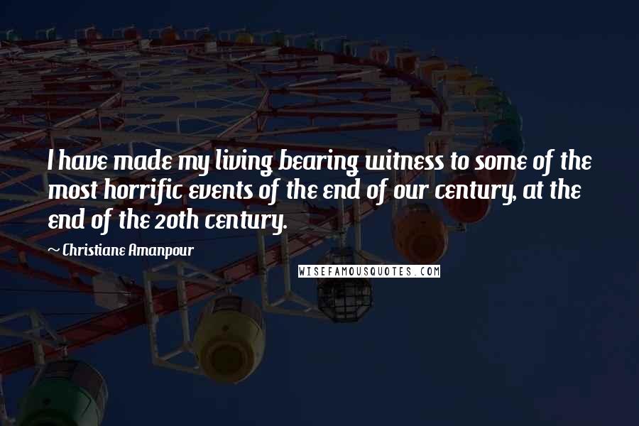 Christiane Amanpour Quotes: I have made my living bearing witness to some of the most horrific events of the end of our century, at the end of the 20th century.
