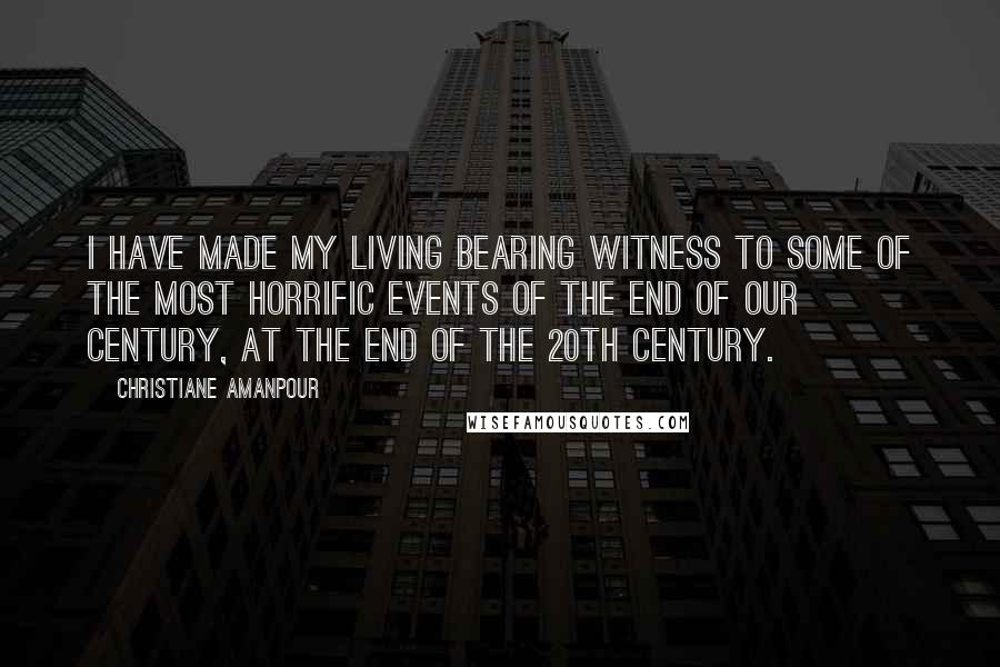 Christiane Amanpour Quotes: I have made my living bearing witness to some of the most horrific events of the end of our century, at the end of the 20th century.