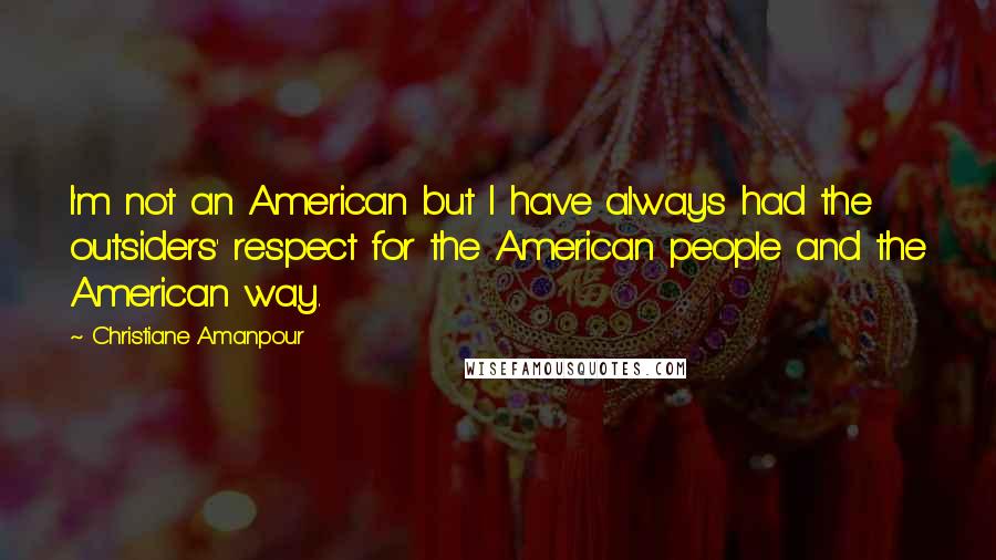 Christiane Amanpour Quotes: I'm not an American but I have always had the outsiders' respect for the American people and the American way.