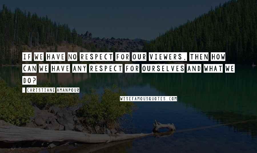 Christiane Amanpour Quotes: If we have no respect for our viewers, then how can we have any respect for ourselves and what we do?