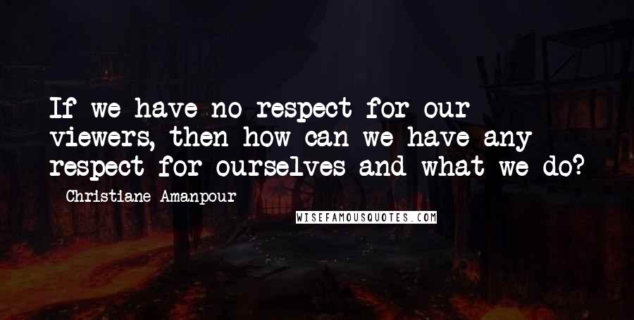 Christiane Amanpour Quotes: If we have no respect for our viewers, then how can we have any respect for ourselves and what we do?