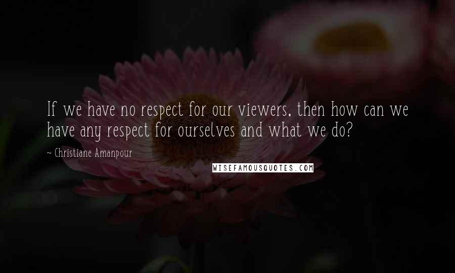 Christiane Amanpour Quotes: If we have no respect for our viewers, then how can we have any respect for ourselves and what we do?