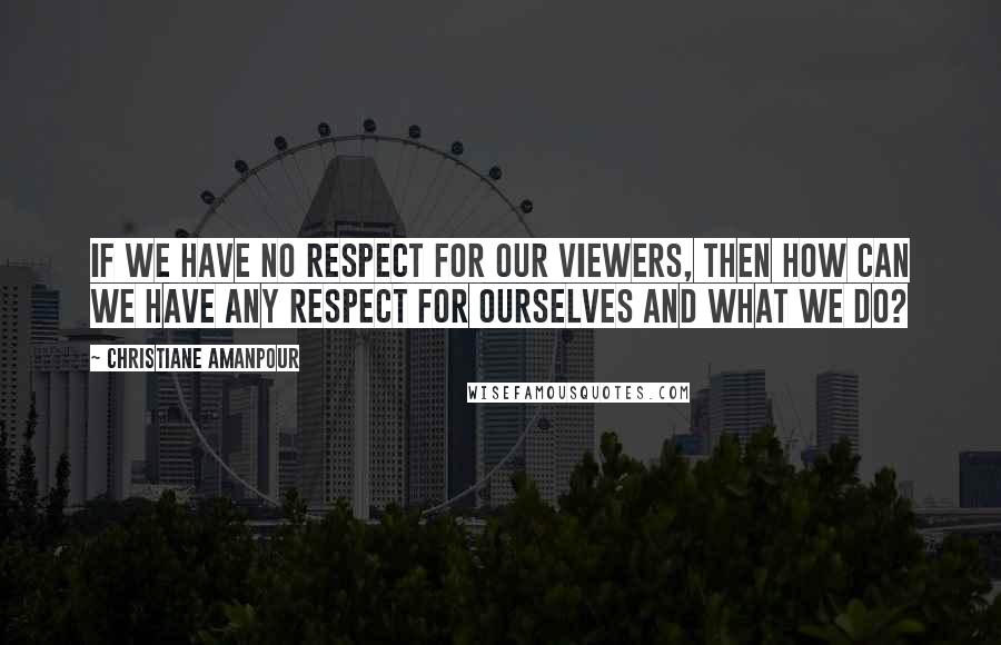 Christiane Amanpour Quotes: If we have no respect for our viewers, then how can we have any respect for ourselves and what we do?