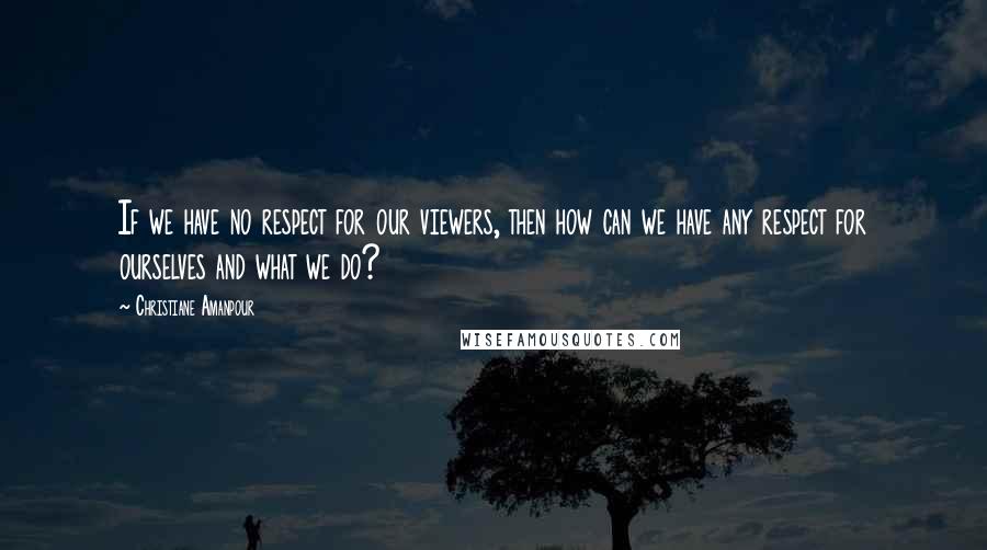 Christiane Amanpour Quotes: If we have no respect for our viewers, then how can we have any respect for ourselves and what we do?