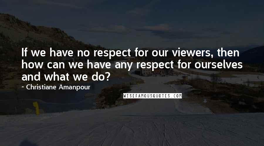 Christiane Amanpour Quotes: If we have no respect for our viewers, then how can we have any respect for ourselves and what we do?