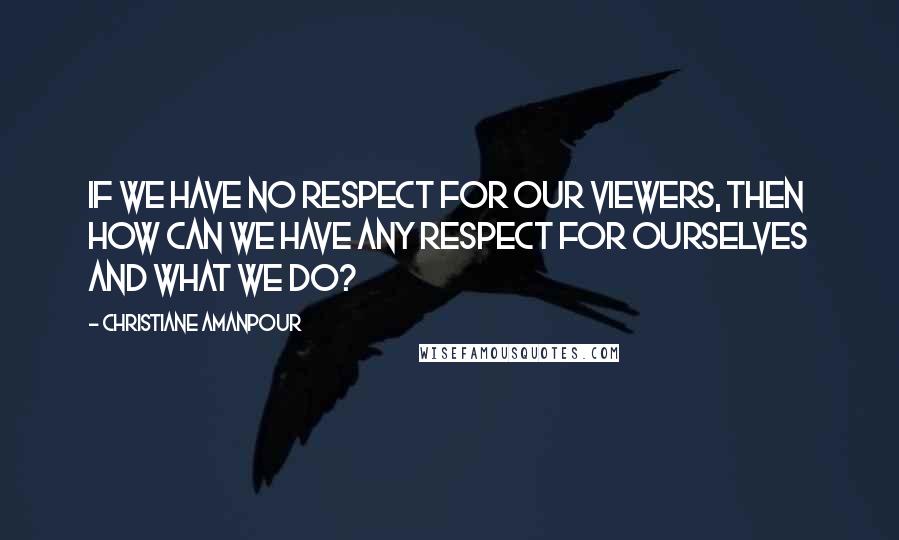 Christiane Amanpour Quotes: If we have no respect for our viewers, then how can we have any respect for ourselves and what we do?