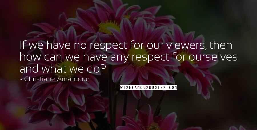 Christiane Amanpour Quotes: If we have no respect for our viewers, then how can we have any respect for ourselves and what we do?