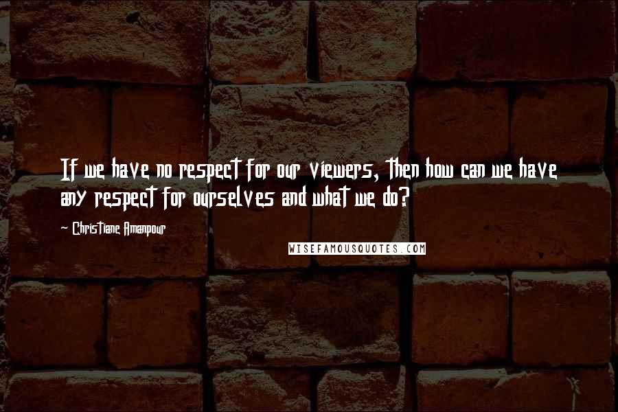Christiane Amanpour Quotes: If we have no respect for our viewers, then how can we have any respect for ourselves and what we do?