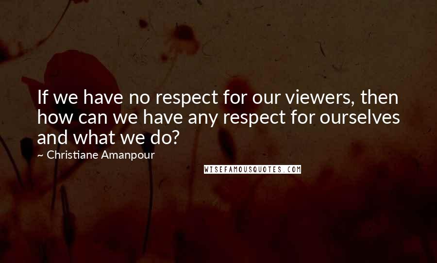 Christiane Amanpour Quotes: If we have no respect for our viewers, then how can we have any respect for ourselves and what we do?