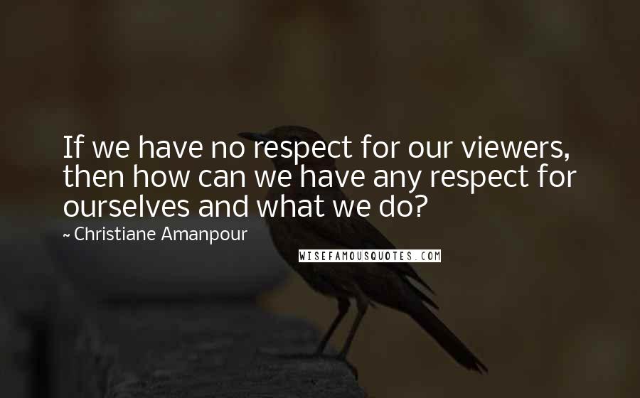 Christiane Amanpour Quotes: If we have no respect for our viewers, then how can we have any respect for ourselves and what we do?