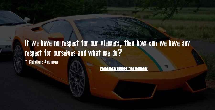 Christiane Amanpour Quotes: If we have no respect for our viewers, then how can we have any respect for ourselves and what we do?