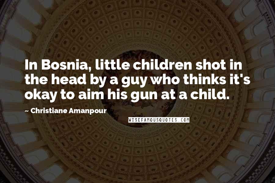 Christiane Amanpour Quotes: In Bosnia, little children shot in the head by a guy who thinks it's okay to aim his gun at a child.