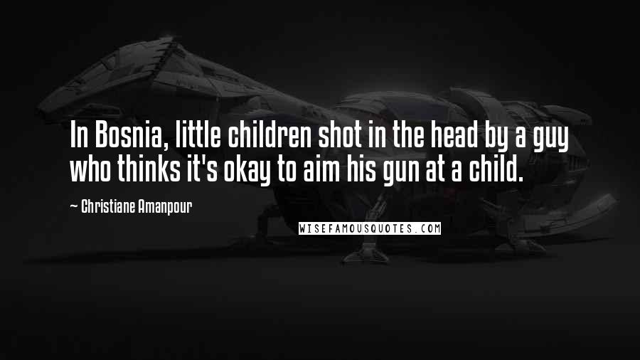 Christiane Amanpour Quotes: In Bosnia, little children shot in the head by a guy who thinks it's okay to aim his gun at a child.