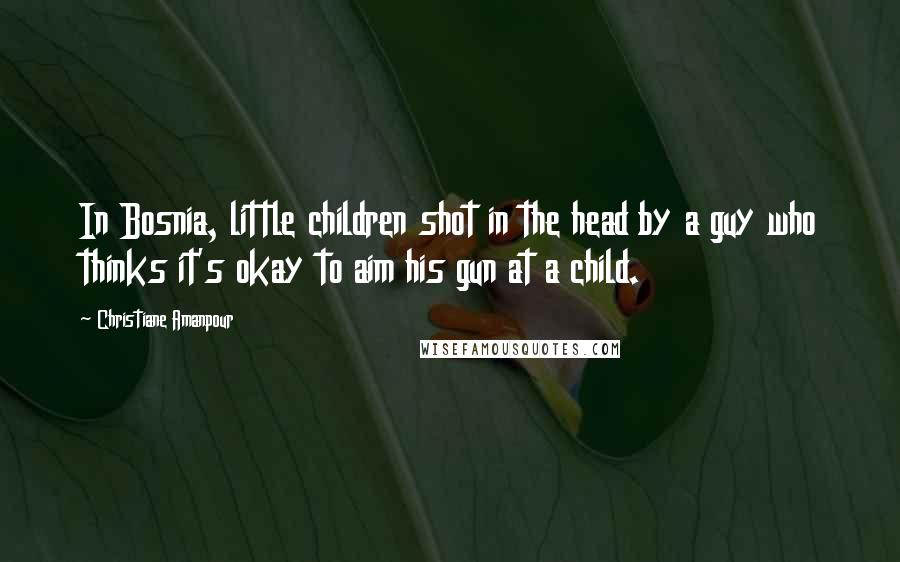 Christiane Amanpour Quotes: In Bosnia, little children shot in the head by a guy who thinks it's okay to aim his gun at a child.