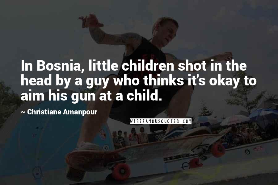 Christiane Amanpour Quotes: In Bosnia, little children shot in the head by a guy who thinks it's okay to aim his gun at a child.
