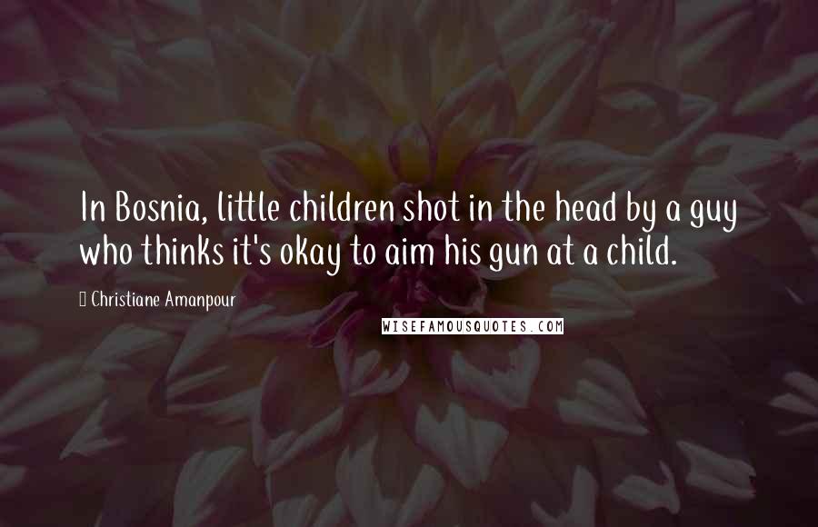 Christiane Amanpour Quotes: In Bosnia, little children shot in the head by a guy who thinks it's okay to aim his gun at a child.