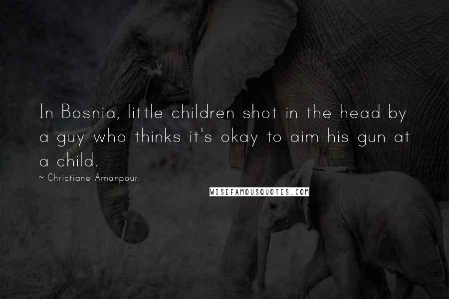 Christiane Amanpour Quotes: In Bosnia, little children shot in the head by a guy who thinks it's okay to aim his gun at a child.