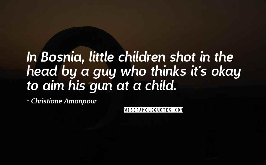 Christiane Amanpour Quotes: In Bosnia, little children shot in the head by a guy who thinks it's okay to aim his gun at a child.
