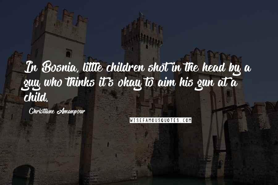 Christiane Amanpour Quotes: In Bosnia, little children shot in the head by a guy who thinks it's okay to aim his gun at a child.