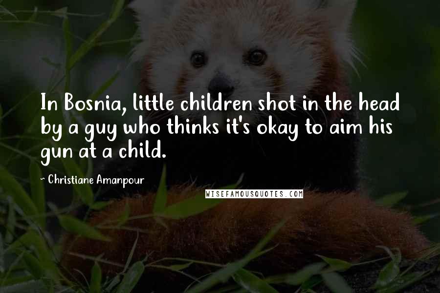 Christiane Amanpour Quotes: In Bosnia, little children shot in the head by a guy who thinks it's okay to aim his gun at a child.