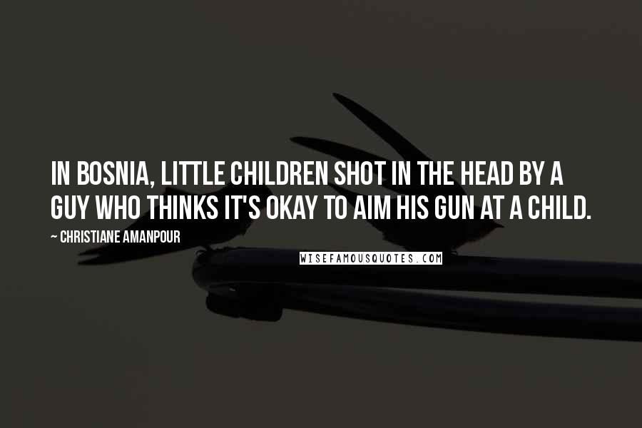 Christiane Amanpour Quotes: In Bosnia, little children shot in the head by a guy who thinks it's okay to aim his gun at a child.